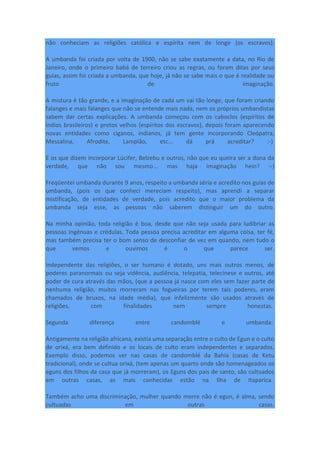 não conheciam as religiões católica e espírita nem de longe (os escravos).
A umbanda foi criada por volta de 1900, não se sabe exatamente a data, no Rio de
Janeiro, onde o primeiro babá de terreiro criou as regras, ou foram ditas por seus
guias, assim foi criada a umbanda, que hoje, já não se sabe mais o que é realidade ou
fruto de imaginação.
A mistura é tão grande, e a imaginação de cada um vai tão longe, que foram criando
falanges e mais falanges que não se entende mais nada, nem os próprios umbandistas
sabem dar certas explicações. A umbanda começou com os caboclos (espíritos de
índios brasileiros) e pretos velhos (espíritos dos escravos), depois foram aparecendo
novas entidades como ciganos, indianos, já tem gente incorporando Cleópatra,
Messalina, Afrodite, Lampião, etc... dá prá acreditar? :-)
E os que dizem incorporar Lúcifer, Belzebu e outros, não que eu queira ser a dona da
verdade, que não sou mesmo... mas haja imaginação hein? :-)
Freqüentei umbanda durante 9 anos, respeito a umbanda séria e acredito nos guias de
umbanda, (pois os que conheci mereciam respeito), mas aprendi a separar
mistificação, de entidades de verdade, pois acredito que o maior problema da
umbanda seja esse, as pessoas não saberem distinguir um do outro.
Na minha opinião, toda religião é boa, desde que não seja usada para ludibriar as
pessoas ingênuas e crédulas. Toda pessoa precisa acreditar em alguma coisa, ter fé,
mas também precisa ter o bom senso de desconfiar de vez em quando, nem tudo o
que vemos e ouvimos é o que parece ser.
Independente das religiões, o ser humano é dotado, uns mais outros menos, de
poderes paranormais ou seja vidência, audiência, telepatia, telecinese e outros, até
poder de cura através das mãos, (que a pessoa já nasce com eles sem fazer parte de
nenhuma religião, muitos morreram nas fogueiras por terem tais poderes, eram
chamados de bruxos, na idade média), que infelizmente são usados através de
religiões, com finalidades nem sempre honestas.
Segunda diferença entre candomblé e umbanda:
Antigamente na religião africana, existia uma separação entre o culto de Egun e o culto
de orixá, era bem definido e os locais de culto eram independentes e separados.
Exemplo disso, podemos ver nas casas de candomblé da Bahia (casas de Ketu
tradicional), onde se cultua orixá, (tem apenas um quarto onde são homenageados os
eguns dos filhos da casa que já morreram), os Eguns dos pais de santo, são cultuados
em outras casas, as mais conhecidas estão na Ilha de Itaparica.
Também acho uma discriminação, mulher quando morre não é egun, é alma, sendo
cultuadas em outras casas.
 
