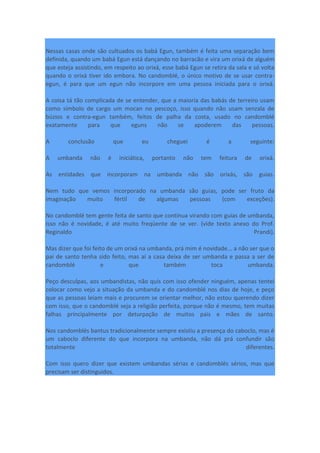Nessas casas onde são cultuados os babá Egun, também é feita uma separação bem
definida, quando um babá Egun está dançando no barracão e vira um orixá de alguém
que esteja assistindo, em respeito ao orixá, esse babá Egun se retira da sala e só volta
quando o orixá tiver ido embora. No candomblé, o único motivo de se usar contra-
egun, é para que um egun não incorpore em uma pessoa iniciada para o orixá.
A coisa tá tão complicada de se entender, que a maioria das babás de terreiro usam
como símbolo de cargo um mocan no pescoço, isso quando não usam senzala de
búzios e contra-egun também, feitos de palha da costa, usado no candomblé
exatamente para que eguns não se apoderem das pessoas.
A conclusão que eu cheguei é a seguinte:
A umbanda não é iniciática, portanto não tem feitura de orixá.
As entidades que incorporam na umbanda não são orixás, são guias.
Nem tudo que vemos incorporado na umbanda são guias, pode ser fruto da
imaginação muito fértil de algumas pessoas (com exceções).
No candomblé tem gente feita de santo que continua virando com guias de umbanda,
isso não é novidade, é até muito freqüente de se ver. (vide texto anexo do Prof.
Reginaldo Prandi).
Mas dizer que foi feito de um orixá na umbanda, prá mim é novidade... a não ser que o
pai de santo tenha sido feito, mas aí a casa deixa de ser umbanda e passa a ser de
candomblé e que também toca umbanda.
Peço desculpas, aos umbandistas, não quis com isso ofender ninguém, apenas tentei
colocar como vejo a situação da umbanda e do candomblé nos dias de hoje, e peço
que as pessoas leiam mais e procurem se orientar melhor, não estou querendo dizer
com isso, que o candomblé seja a religião perfeita, porque não é mesmo, tem muitas
falhas principalmente por deturpação de muitos pais e mães de santo.
Nos candomblés bantus tradicionalmente sempre existiu a presença do caboclo, mas é
um caboclo diferente do que incorpora na umbanda, não dá prá confundir são
totalmente diferentes.
Com isso quero dizer que existem umbandas sérias e candomblés sérios, mas que
precisam ser distinguidos.
 