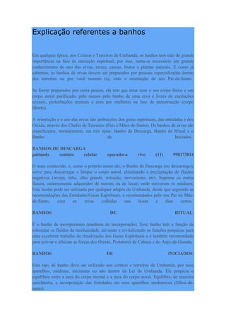 Explicação referentes a banhos
Em qualquer época, nos Centros e Terreiros de Umbanda, os banhos tem sido de grande
importância na fase de iniciação espiritual, por isso, torna-se necessário um grande
conhecimento do uso das ervas, raízes, cascas, frutos e plantas naturais. E como já
sabemos, os banhos de ervas devem ser preparados por pessoas especializadas dentro
dos terreiros ou por você mesmo (a), com a orientação de seu Pai-de-Santo.
Se forem preparados por outra pessoa, ela tem que estar com o seu corpo físico e seu
corpo astral purificado, pelo menos pelo banho de uma erva e livres de excitações
sexuais, perturbações mentais e nem por mulheres na fase de menstruação (corpo
liberto).
A orientação e o uso das ervas são atribuições dos guias espirituais, das entidades e dos
Orixás, através dos Chefes de Terreiros (Pais e Mães-de-Santo). Os banhos de ervas são
classificados, normalmente, em três tipos: Banho de Descarga, Banho de Ritual e o
Banho de Iniciados.
BANHOS DE DESCARGA
paitandy contato celular operadora vivo (11) 998173814
O mais conhecido, e, como o próprio nome diz, o Banho de Descarga (ou descarrego),
serve para descarregar e limpar o corpo astral, eliminando a precipitação de fluídos
negativos (inveja, ódio, olho grande, irritação, nervosismo, etc). Suprime os males
físicos, externamente adquiridos de outrem ou de locais onde estiverem os médiuns.
Este banho pode ser utilizado por qualquer adepto da Umbanda, desde que seguindo as
recomendações das Entidades/Guias Espirituais, e recomendados pelo seu Pai ou Mãe-
de-Santo, com as ervas colhidas nas horas e dias certos.
BANHOS DE RITUAL
É o banho de incorporantes (médiuns de incorporação). Esse banho tem a função de
estimular os fluídos da mediunidade, ativando e revitalizando as funções psíquicas para
uma excelente trabalho de ritualização dos Guias Espirituais e é também recomendado
para activar e afinizar as forças dos Orixás, Protetores de Cabeça e do Anjo-da-Guarda.
BANHOS DE INICIADOS
Este tipo de banho deve ser utilizado nos centros e terreiros de Umbanda, por seus
aparelhos, médiuns, iniciantes ou não dentro da Lei da Umbanda. Ele propicia o
equilíbrio entre a aura do corpo mental e a aura do corpo astral. Equilibra, de maneira
satisfatória, a incorporação das Entidades em seus aparelhos mediúnicos (filhos-de-
santo).
 