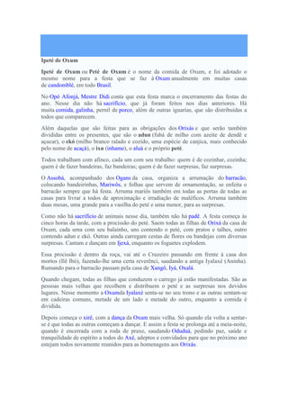 Ipeté de Oxum
Ipeté de Oxum ou Peté de Oxum é o nome da comida de Oxum, e foi adotado o
mesmo nome para a festa que se faz à Oxum anualmente em muitas casas
de candomblé, em todo Brasil.
No Opó Afonjá, Mestre Didi conta que esta festa marca o encerramento das festas do
ano. Nesse dia não há sacrifício, que já foram feitos nos dias anteriores. Há
muita comida, galinha, pernil de porco, além de outras iguarias, que são distribuídas a
todos que comparecem.
Além daquelas que são feitas para as obrigações dos Orixás e que serão também
divididas entre os presentes, que são o adun (fubá de milho com azeite de dendê e
açucar), o ekó (milho branco ralado e cozido, uma espécie de canjica, mais conhecido
pelo nome de acaçá), o ixu (inhame), o aluá e o próprio peté.
Todos trabalham com afinco, cada um com seu trabalho: quem é de cozinhar, cozinha;
quem é de fazer bandeiras, faz bandeiras; quem é de fazer surpresas, faz surpresas.
O Assobá, acompanhado dos Ogans da casa, organiza a arrumação do barracão,
colocando bandeirinhas, Mariwôs, e folhas que servem de ornamentação, se enfeita o
barracão sempre que há festa. Arruma mariôs também em todas as portas de todas as
casas para livrar a todos de aproximação e irradiação de maléficos. Arruma também
duas mesas, uma grande para a vasilha do peté e uma menor, para as surpresas.
Como não há sacrifício de animais nesse dia, também não há padê. A festa começa às
cinco horas da tarde, com a procissão do peté. Saem todas as filhas de Orixá da casa de
Oxum, cada uma com seu balainho, uns contendo o peté, com pratos e talhes, outro
contendo adun e ekó. Outras ainda carregam cestas de flores ou bandejas com diversas
surpresas. Cantam e dançam em Ijexá, enquanto os foguetes explodem.
Essa procissão é dentro da roça, vai até o Cruzeiro passando em frente à casa dos
mortos (Ilê Ibó), fazendo-lhe uma certa reverênci, saudando a antiga Iyalaxé (Aninha).
Rumando para o barracão passam pela casa de Xangô, Iyá, Oxalá.
Quando chegam, todas as filhas que conduzem o carrego já estão manifestadas. São as
pessoas mais velhas que recolhem e distribuem o peté e as surpresas nos devidos
lugares. Nesse momento a Oxumda Iyalaxé senta-se no seu trono e as outras sentam-se
em cadeiras comuns, metade de um lado e metade do outro, enquanto a comida é
dividida.
Depois começa o xirê, com a dança da Oxum mais velha. Só quando ela volta a sentar-
se é que todas as outras começam a dançar. E assim a festa se prolonga até a meia-noite,
quando é encerrada com a roda de praxe, saudando Oduduá, pedindo paz, saúde e
tranquilidade de espírito a todos do Axé, adeptos e convidados para que no próximo ano
estejam todos novamente reunidos para as homenagens aos Orixás.
 