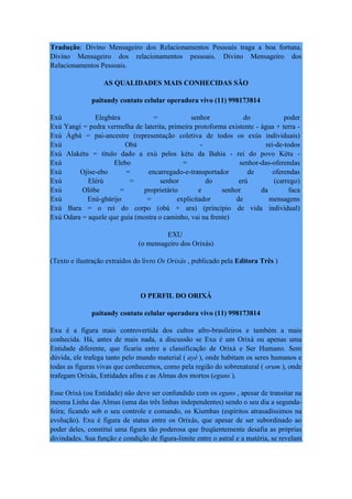 Tradução: Divino Mensageiro dos Relacionamentos Pessoais traga a boa fortuna.
Divino Mensageiro dos relacionamentos pessoais. Divino Mensageiro dos
Relacionamentos Pessoais.
AS QUALIDADES MAIS CONHECIDAS SÃO
paitandy contato celular operadora vivo (11) 998173814
Exú Elegbára = senhor do poder
Exú Yangi = pedra vermelha de laterita, primeira protoforma existente - água + terra -
Exú Àgbá = pai-ancestre (representação coletiva de todos os exús individuais)
Exú Obá - rei-de-todos
Exú Alakétu = título dado a exú pelos kétu da Bahia - rei do povo Kétu -
Exú Elebo = senhor-das-oferendas
Exú Ojìse-ebo = encarregado-e-transportador de oferendas
Exú Elérú = senhor do erú (carrego)
Exú Olòbe = proprietário e senhor da faca
Exú Enú-gbárijo = explicitador de mensagens
Exú Bara = o rei do corpo (obá + ara) (princípio de vida individual)
Exú Odara = aquele que guia (mostra o caminho, vai na frente)
EXU
(o mensageiro dos Orixás)
(Texto e ilustração extraídos do livro Os Orixás , publicado pela Editora Três )
O PERFIL DO ORIXÁ
paitandy contato celular operadora vivo (11) 998173814
Exu é a figura mais controvertida dos cultos afro-brasileiros e também a mais
conhecida. Há, antes de mais nada, a discussão se Exu é um Orixá ou apenas uma
Entidade diferente, que ficaria entre a classificação de Orixá e Ser Humano. Sem
dúvida, ele trafega tanto pelo mundo material ( ayé ), onde habitam os seres humanos e
todas as figuras vivas que conhecemos, como pela região do sobrenatural ( orum ), onde
trafegam Orixás, Entidades afins e as Almas dos mortos (eguns ).
Esse Orixá (ou Entidade) não deve ser confundido com os eguns , apesar de transitar na
mesma Linha das Almas (uma das três linhas independentes) sendo o seu dia a segunda-
feira; ficando sob o seu controle e comando, os Kiumbas (espíritos atrasadíssimos na
evolução). Exu é figura de status entre os Orixás, que apesar de ser subordinado ao
poder deles, constitui uma figura tão poderosa que freqüentemente desafia as próprias
divindades. Sua função e condição de figura-limite entre o astral e a matéria, se revelam
 