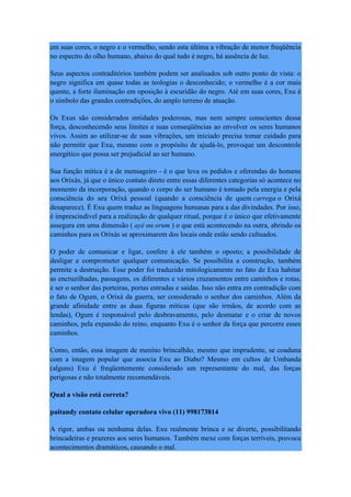 em suas cores, o negro e o vermelho, sendo esta última a vibração de menor freqüência
no espectro do olho humano, abaixo do qual tudo é negro, há ausência de luz.
Seus aspectos contraditórios também podem ser analisados sob outro ponto de vista: o
negro significa em quase todas as teologias o desconhecido; o vermelho é a cor mais
quente, a forte iluminação em oposição à escuridão do negro. Até em suas cores, Exu é
o símbolo das grandes contradições, do amplo terreno de atuação.
Os Exus são considerados entidades poderosas, mas nem sempre conscientes dessa
força, desconhecendo seus limites e suas conseqüências ao envolver os seres humanos
vivos. Assim ao utilizar-se de suas vibrações, um iniciado precisa tomar cuidado para
não permitir que Exu, mesmo com o propósito de ajudá-lo, provoque um descontrole
energético que possa ser prejudicial ao ser humano.
Sua função mítica é a de mensageiro - é o que leva os pedidos e oferendas do homens
aos Orixás, já que o único contato direto entre essas diferentes categorias só acontece no
momento da incorporação, quando o corpo do ser humano é tomado pela energia e pela
consciência do seu Orixá pessoal (quando a consciência de quem carrega o Orixá
desaparece). É Exu quem traduz as linguagens humanas para a das divindades. Por isso,
é imprescindível para a realização de qualquer ritual, porque é o único que efetivamente
assegura em uma dimensão ( ayé ou orum ) o que está acontecendo na outra, abrindo os
caminhos para os Orixás se aproximarem dos locais onde estão sendo cultuados.
O poder de comunicar e ligar, confere à ele também o oposto; a possibilidade de
desligar e comprometer qualquer comunicação. Se possibilita a construção, também
permite a destruição. Esse poder foi traduzido mitologicamente no fato de Exu habitar
as encruzilhadas, passagens, os diferentes e vários cruzamentos entre caminhos e rotas,
e ser o senhor das porteiras, portas entradas e saídas. Isso não entra em contradição com
o fato de Ogum, o Orixá da guerra, ser considerado o senhor dos caminhos. Além da
grande afinidade entre as duas figuras míticas (que são irmãos, de acordo com as
lendas), Ogum é responsável pelo desbravamento, pelo desmatar e o criar de novos
caminhos, pela expansão do reino, enquanto Exu é o senhor da força que percorre esses
caminhos.
Como, então, essa imagem de menino brincalhão, mesmo que imprudente, se coaduna
com a imagem popular que associa Exu ao Diabo? Mesmo em cultos de Umbanda
(alguns) Exu é freqüentemente considerado um representante do mal, das forças
perigosas e não totalmente recomendáveis.
Qual a visão está correta?
paitandy contato celular operadora vivo (11) 998173814
A rigor, ambas ou nenhuma delas. Exu realmente brinca e se diverte, possibilitando
brincadeiras e prazeres aos seres humanos. Também mexe com forças terríveis, provoca
acontecimentos dramáticos, causando o mal.
 