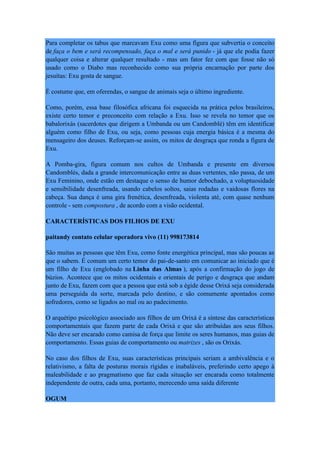 Para completar os tabus que marcavam Exu como uma figura que subvertia o conceito
de faça o bem e será recompensado, faça o mal e será punido - já que ele podia fazer
qualquer coisa e alterar qualquer resultado - mas um fator fez com que fosse não só
usado como o Diabo mas reconhecido como sua própria encarnação por parte dos
jesuítas: Exu gosta de sangue.
É costume que, em oferendas, o sangue de animais seja o último ingrediente.
Como, porém, essa base filosófica africana foi esquecida na prática pelos brasileiros,
existe certo temor e preconceito com relação a Exu. Isso se revela no temor que os
babalorixás (sacerdotes que dirigem a Umbanda ou um Candomblé) têm em identificar
alguém como filho de Exu, ou seja, como pessoas cuja energia básica é a mesma do
mensageiro dos deuses. Reforçam-se assim, os mitos de desgraça que ronda a figura de
Exu.
A Pomba-gira, figura comum nos cultos de Umbanda e presente em diversos
Candomblés, dada a grande intercomunicação entre as duas vertentes, não passa, de um
Exu Feminino, onde estão em destaque o senso de humor debochado, a voluptuosidade
e sensibilidade desenfreada, usando cabelos soltos, saias rodadas e vaidosas flores na
cabeça. Sua dança é uma gira frenética, desenfreada, violenta até, com quase nenhum
controle - sem compostura , de acordo com a visão ocidental.
CARACTERÍSTICAS DOS FILHOS DE EXU
paitandy contato celular operadora vivo (11) 998173814
São muitas as pessoas que têm Exu, como fonte energética principal, mas são poucas as
que o sabem. É comum um certo temor do pai-de-santo em comunicar ao iniciado que é
um filho de Exu (englobado na Linha das Almas ), após a confirmação do jogo de
búzios. Acontece que os mitos ocidentais e orientais de perigo e desgraça que andam
junto de Exu, fazem com que a pessoa que está sob a égide desse Orixá seja considerada
uma perseguida da sorte, marcada pelo destino, e são comumente apontados como
sofredores, como se ligados ao mal ou ao padecimento.
O arquétipo psicológico associado aos filhos de um Orixá é a síntese das características
comportamentais que fazem parte de cada Orixá e que são atribuídas aos seus filhos.
Não deve ser encarado como camisa de força que limite os seres humanos, mas guias de
comportamento. Essas guias de comportamento ou matrizes , são os Orixás.
No caso dos filhos de Exu, suas características principais seriam a ambivalência e o
relativismo, a falta de posturas morais rígidas e inabaláveis, preferindo certo apego à
maleabilidade e ao pragmatismo que faz cada situação ser encarada como totalmente
independente de outra, cada uma, portanto, merecendo uma saída diferente
OGUM
 