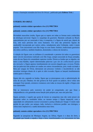 (Texto e ilustração extraídos do livro Os Orixás , publicado pela Editora Três )
O PERFIL DO ORIXÁ
paitandy contato celular operadora vivo (11) 998173814
paitandy contato celular operadora vivo (11) 998173814
Divindade masculina ioruba, figura que se repete em todas as formas mais conhecidas
da mitologia universal. Ogum é o arquétipo do guerreiro. Bastante cultuado no Brasil,
especialmente por ser associado à luta, à conquista, é a figura do astral que, depois de
Exu, está mais próxima dos seres humanos. Foi uma das primeiras figuras do
candomblé incorporada por outros cultos, notadamente pela Umbanda, onde é muito
popular. Tem sincretismo com São Jorge ou com Santo Antônio, tradicionais guerreiros
dos mitos católicos, também lutadores, destemidos e cheios de iniciativa.
A relação de Ogum com os militares (é considerado o protetor de todos os guerreiros)
tanto vem do sincretismo realizado com São Jorge, sempre associado às forças armadas,
como da sua figura de comandante supremo ioruba. Dizem as lendas que se alguém, em
meio a uma batalha, repetir determinadas palavras ( que são do conhecimento apenas
dos iniciados ), Ogum aparece imediatamente em socorro daquele que o evocou. Porém,
elas (as palavras) não podem ser usadas em outras circunstâncias, pois, tendo excitado a
fúria por sangue do Orixá, detonaram um processo violento e incontrolável; se não
encontrar inimigos diante de si após te sido evocado, Ogum se lançará imediatamente
contra quem o chamou.
Ogum não era, segundo as lendas, figura que se preocupasse com a administração do
reino de seu pai, Odudua; ele não gostava de ficar quieto no palácio, dava voltas sem
conseguir ficar parado, arrumava romances com todas as moças da região e brigas com
seus namorados.
Não se interessava pelo exercício do poder já conquistado, por que fosse a
independência a ele garantida nessa função pelo próprio pai, mas sim pela luta.
Ogum, portanto, é aquele que gosta de iniciar as conquistas mas não sente prazer em
descansar sobre os resultados delas, ao mesmo tempo é figura imparcial, com a
capacidade de calmamente exercer (executar) a justiça ditada por Xangô. É muito mais
paixão do que razão: aos amigos, tudo, inclusive o doloroso perdão: aos inimigos, a
cólera mais implacável, a sanha destruidora mais forte.
paitandy contato celular operadora vivo (11) 998173814
Segundo as pesquisas de Monique Augras, na África, Ogum é o deus do ferro, a
divindade que brande a espada e forja o ferro, transformando-o no instrumento de luta.
 