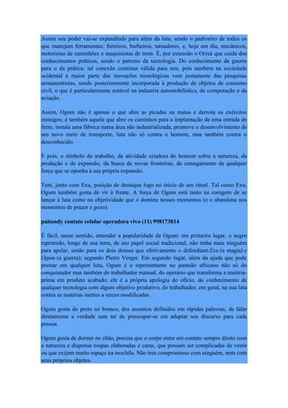 Assim seu poder vai-se expandindo para além da luta, sendo o padroeiro de todos os
que manejam ferramentas: ferreiros, barbeiros, tatuadores, e, hoje em dia, mecânicos,
motoristas de caminhões e maquinistas de trem. É, por extensão o Orixá que cuida dos
conhecimentos práticos, sendo o patrono da tecnologia. Do conhecimento da guerra
para o da prática: tal conexão continua válida para nós, pois também na sociedade
ocidental a maior parte das inovações tecnológicas vem justamente das pesquisas
armamentistas, sendo posteriormente incorporada à produção de objetos de consumo
civil, o que é particularmente notável na industria automobilística, de computação e da
aviação.
Assim, Ogum não é apenas o que abre as picadas na matas e derrota os exércitos
inimigos; é também aquele que abre os caminhos para a implantação de uma estrada de
ferro, instala uma fábrica numa área não industrializada, promove o desenvolvimento de
um novo meio de transporte, luta não só contra o homem, mas também contra o
desconhecido.
É pois, o símbolo do trabalho, da atividade criadora do homem sobre a natureza, da
produção e da expansão, da busca de novas fronteiras, de esmagamento de qualquer
força que se oponha à sua própria expansão.
Tem, junto com Exu, posição de destaque logo no início de um ritual. Tal como Exu,
Ogum também gosta de vir à frente. A força de Ogum está tanto na coragem de se
lançar à luta como na objetividade que o domina nesses momentos (e o abandona nos
momentos de prazer e gozo).
paitandy contato celular operadora vivo (11) 998173814
É fácil, nesse sentido, entender a popularidade de Ogum: em primeiro lugar, o negro
reprimido, longe de sua terra, de seu papel social tradicional, não tinha mais ninguém
para apelar, senão para os dois deuses que efetivamente o defendiam:Exu (a magia) e
Ogum (a guerra); segundo Pierre Verger. Em segundo lugar, além da ajuda que pode
prestar em qualquer luta, Ogum é o representante no panteão africano não só do
conquistador mas também do trabalhador manual, do operário que transforma a matéria-
prima em produto acabado: ele é a própria apologia do ofício, do conhecimento de
qualquer tecnologia com algum objetivo produtivo, do trabalhador, em geral, na sua luta
contra as matérias inertes a serem modificadas .
Ogum gosta do preto no branco, dos assuntos definidos em rápidas palavras, de falar
diretamente a verdade sem ter de preocupar-se em adaptar seu discurso para cada
pessoa.
Ogum gosta de dormir no chão, precisa que o corpo entre em contato sempre direto com
a natureza e dispensa roupas elaboradas e caras, que possam ser complicadas de vestir
ou que exijam muito espaço na mochila. Não tem compromisso com ninguém, nem com
seus próprios objetos.
 