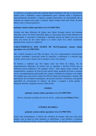 A violência e a energia, porém não explicam Ogum totalmente. Ele não é o tipo austero,
embora sério e dramático, nunca contidamente grave. Quando irado, é implacável,
apaixonadamente destruidor e vingativo; quando apaixonado, sua sensualidade não se
contenta em esperar nem aceita a rejeição. Ogum sempre ataca pela frente, de peito
aberto, como o clássico guerreiro.
paitandy contato celular operadora vivo (11) 998173814
Existem sete tipos diferentes de Ogum, mas Ogum Xoroquê merece um destaque
específico, pois é um Orixá masculino duplo, ou seja possui duas formas diferentes de
manifestação. É associado à irmandade e afinidade estreita de Ogum com Exu, pois
passa seis meses do ano como Ogum e os outros como Exu, sendo considerado
guerreiro feroz, irascível e imbatível.
CARACTERÍSTICAS DOS FILHOS DE OGUM paitandy contato celular
operadora vivo (11) 998173814
Não é difícil reconhecer um filho de Ogum. Tem um comportamento extremamente
coerente, arrebatado e passional, aonde as explosões, a obstinação e a teimosia logo
avultam, assim como o prazer com os amigos e com o sexo oposto.
Os homens e mulheres que têm Ogum como seu Orixá de cabeça, vão ter
comportamentos diferentes, de acordo com os segundos e terceiros Orixás que os
influencia ajuntós (adjutores). De qualquer forma , terão alguns traços comuns: são
conquistadores, incapazes de fixar-se num mesmo lugar, gostando de temas e assuntos
novos, conseqüentemente apaixonados por viagens, mudanças de endereço e de cidade.
Um trabalho que exija rotina, tornará um filho de Ogum um desajustado e amargo. São
apreciadores das novidades tecnológicas, são pessoas curiosas e resistentes, com grande
capacidade de concentração no objetivo em pauta; a coragem é muito grande, a
franqueza absoluta, chegando mesmo à falta de tato.
OXÓSSI
paitandy contato celular operadora vivo (11) 998173814
(Texto e ilustração extraídos do livro Os Orixás , publicado pela Editora Três )
O PERFIL DO ORIXÁ
paitandy contato celular operadora vivo (11) 998173814
Numa visão antropológica, os Orixás são vibrações de energia, cada uma numa faixa
própria, com as quais os seres humanos se identificam, o que justifica a existência
de filhos de diferentes Orixás. Assim os filhos de Oxóssi, são aqueles cujo metabolismo
 