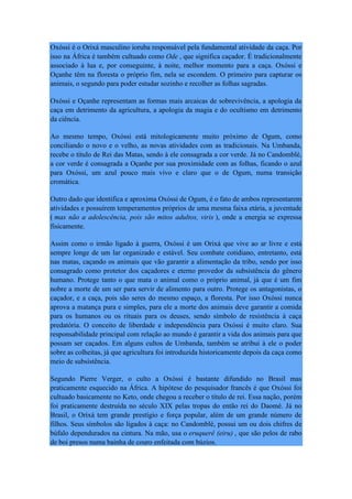 Oxóssi é o Orixá masculino ioruba responsável pela fundamental atividade da caça. Por
isso na África é também cultuado como Ode , que significa caçador. É tradicionalmente
associado à lua e, por conseguinte, à noite, melhor momento para a caça. Oxóssi e
Oçanhe têm na floresta o próprio fim, nela se escondem. O primeiro para capturar os
animais, o segundo para poder estudar sozinho e recolher as folhas sagradas.
Oxóssi e Oçanhe representam as formas mais arcaicas de sobrevivência, a apologia da
caça em detrimento da agricultura, a apologia da magia e do ocultismo em detrimento
da ciência.
Ao mesmo tempo, Oxóssi está mitologicamente muito próximo de Ogum, como
conciliando o novo e o velho, as novas atividades com as tradicionais. Na Umbanda,
recebe o título de Rei das Matas, sendo à ele consagrada a cor verde. Já no Candomblé,
a cor verde é consagrada a Oçanhe por sua proximidade com as folhas, ficando o azul
para Oxóssi, um azul pouco mais vivo e claro que o de Ogum, numa transição
cromática.
Outro dado que identifica e aproxima Oxóssi de Ogum, é o fato de ambos representarem
atividades e possuírem temperamentos próprios de uma mesma faixa etária, a juventude
( mas não a adolescência, pois são mitos adultos, viris ), onde a energia se expressa
fisicamente.
Assim como o irmão ligado à guerra, Oxóssi é um Orixá que vive ao ar livre e está
sempre longe de um lar organizado e estável. Seu combate cotidiano, entretanto, está
nas matas, caçando os animais que vão garantir a alimentação da tribo, sendo por isso
consagrado como protetor dos caçadores e eterno provedor da subsistência do gênero
humano. Protege tanto o que mata o animal como o próprio animal, já que é um fim
nobre a morte de um ser para servir de alimento para outro. Protege os antagonistas, o
caçador, e a caça, pois são seres do mesmo espaço, a floresta. Por isso Oxóssi nunca
aprova a matança pura e simples, para ele a morte dos animais deve garantir a comida
para os humanos ou os rituais para os deuses, sendo símbolo de resistência à caça
predatória. O conceito de liberdade e independência para Oxóssi é muito claro. Sua
responsabilidade principal com relação ao mundo é garantir a vida dos animais para que
possam ser caçados. Em alguns cultos de Umbanda, também se atribui à ele o poder
sobre as colheitas, já que agricultura foi introduzida historicamente depois da caça como
meio de subsistência.
Segundo Pierre Verger, o culto a Oxóssi é bastante difundido no Brasil mas
praticamente esquecido na África. A hipótese do pesquisador francês é que Oxóssi foi
cultuado basicamente no Keto, onde chegou a receber o título de rei. Essa nação, porém
foi praticamente destruída no século XIX pelas tropas do então rei do Daomé. Já no
Brasil, o Orixá tem grande prestígio e força popular, além de um grande número de
filhos. Seus símbolos são ligados à caça: no Candomblé, possui um ou dois chifres de
búfalo dependurados na cintura. Na mão, usa o eruquerê (eiru) , que são pelos de rabo
de boi presos numa bainha de couro enfeitada com búzios.
 