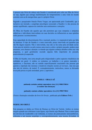 A pessoa cujo Orixá de cabeça seja Oçanhe é considerada pelo culto um filho do Orixá,
ou seja, alguém que carrega manifestações de temperamento e uma visão de mundo
coerente com as de energia-base, que é o próprio Orixá.
Segundo o pesquisador francês Pierre Verger, um apaixonado pelo Candomblé, que é
inclusive um iniciado, o arquétipo psicológico associado a Oçanhe é o das pessoas de
caráter equilibrado, capazes de controlar seus sentimentos e emoções.
Os filhos de Oçanhe são aqueles que não permitem que suas simpatias e antipatias
subjetivas e individuais intervenham em suas decisões ou influenciem as suas opiniões
sobre pessoas e acontecimentos.
Essa capacidade de discernimento frio e racional, porém, é o responsável pela sua falta
de interesse. O tipo de Oçanhe é o mais reservado, pouco intervindo em questões que
não lhe digam respeito. Não é introvertido, mas não se faz notar pela atividade social.
Certa aura de mistério ou pelo menos uma reserva sobre o próprio passado, podem estar
presentes, sem chamar a atenção e evitando que alguém conheça detalhes sobre sua vida
pregressa, a qual geralmente esconde alguma falta importante do passado,
possivelmente já esquecida.
O filho de Oçanhe, tem certa atração pela religiosidade e pelos aspectos ritualísticos da
realidade em geral. A ordem, os costumes, as tradições e os gestos marcados e
repetitivos, o fascinam, não no sentido especificamente reacionário das pessoas que
querem a repetição das mesmas e imutáveis relações sociais ad eternum , mas nos que
elas tem de místico, de teatral. É, conseqüentemente, meticuloso, nunca se deixando
levar pela pressa ou pela ansiedade, pois é, caprichoso.
OMOLU / OBALUAÊ
paitandy contato celular operadora vivo (11) 998173814
(o senhor das doenças)
paitandy contato celular operadora vivo (11) 998173814
(Texto e ilustração extraídos do livro Os Orixás , publicado pela Editora Três )
PERFIL DO ORIXÁ
Esta pesquisa se dedica ao Orixá da Doença ou Orixá da Varíola. Ambos os nomes
surgem quando nos referimos à esta figura, seja Omolu seja Obaluaê. Para a maior parte
dos devotos do Candomblé e da Umbanda, os nomes são praticamente intercambiáveis,
referentes a um mesmo arquétipo e, correspondentemente, uma mesma divindade. Já
 