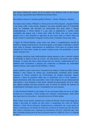 para alguns babalorixás, porém, há de se manter certa distância entre os dois termos,
uma vez que representam tipos diferentes do mesmo Orixá.
São também comuns as variações gráficas Obaluaê , Abalaú, Obaluaiê e Abaluaê .
Em termos mais estritos, Obaluaê é a forma jovem do Orixá Xapanã , enquanto Omolu
é sua forma velha. Como porém, Xapanã é um nome proibido tanto no Candomblé
como na Umbanda, não devendo ser mencionado pois pode atrair a doença
inesperadamente, a forma Omolu é a que mais se popularizou e acabou sendo
confundida não apenas com a forma mais velha do Orixá, mas com sua essência
genérica em si. Esta distinção se aproxima da que existe entre as formas básica de
Oxalá: Oxalá (o Crucificado), Oxaguiã a forma jovem e Oxalufã a forma mais velha.
A figura de Omolu-Obaluaê, assim como seus mitos, é completamente cercada de
mistérios e dogmas indevassáveis. Em termos gerais, a essa figura é atribuído o controle
sobre todas as doenças, especialmente as epidêmicas. Faria parte da essência básica
vibratória do Orixá tanto o poder de causar a doença como o de possibilitar a cura do
mesmo mal que criou.
Em algumas narrativas mais tradicionalistas tentam apontar-se que o conceito original
da divindade se referia ao deus da varíola , tal visão porém, nos parece uma evidente
limitação. A varíola não seria a única doença sob seu controle, simplesmente pôr ser a
epidemia mais devastadora e perigosa que conheciam os habitantes da comunidade
original africana, onde surgiu Omolu-Obaluaê, o Daomé.
Assim, sombrio e grave como Iroco, Oxumarê (seus irmãos) e Nanã (sua Mãe), Omolu-
Obaluaê é uma criatura da cultura jeje, posteriormente assimilada pelos iorubas.
Enquanto os Orixás iorubanos são extrovertidos, de têmpera passional, alegres,
humanos e cheios de pequenas falhas que os identificam com os seres humanas, a
figuras daomeanas estão mais associadas a uma visão religiosa em que distanciamento
entre deuses e seres humanos é bem maior. Quando há aproximação, há de se temer,
pois alguma tragédia está para acontecer, pois os Orixás do Daomé são austeros no
comportamento mitológico, graves e conseqüentes em suas ameaças.
A visão de Omolu-Obaluaê é a do castigo. Se um ser humano falta com ele ou um filho-
de-santo seu é ameaçado, o Orixá castiga com violência e determinação, sendo difícil
uma negociação ou um aplacar , mais prováveis nos Orixás iorubas.
Pierre Verger, nesse sentido, sustenta que a cultura do Daomé é muito mais antiga que a
ioruba, o que pode ser sentido em seus mitos: A antiguidade dos cultos de Omolu-
Obaluaê e Nanã (Orixá feminino), freqüentemente confundidos em certas partes da
África, é indicada por um detalhe do ritual dos sacrifícios de animais que lhe são feitos.
Este ritual é realizado sem o emprego de instrumentos de ferro, indicando que essas
duas divindades faziam parte de uma civilização anterior à Idade do Ferro e à chegada
de Ogum .
 