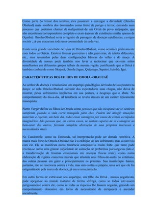 Como parte do temor dos iorubas, eles passaram a enxergar a divindade (Omolu-
Obaluaê) mais sombria dos dominados como fonte de perigo e terror, entrando num
processo que podemos chamar de malignidade de um Orixá do povo subjugado, que
não encontrava correspondente completo e exato (apesar da existência similar apenas de
Oçanhe). Omolu-Obaluaê seria o registro da passagem de doenças epidêmicas, castigos
sociais , já que atacariam toda uma comunidade de cada vez.
Existe uma grande variedade de tipos de Omolu-Obaluaê, como acontece praticamente
com todos os Orixás. Existem formas guerreiras e não guerreiras, de idades diferentes,
etc., mas resumidos pelas duas configurações básicas do velho e do moço. A
diversidade de nomes pode também nos levar a raciocinar que existem mitos
semelhantes em diferentes grupos tribais da mesma região, justificando que o Orixá é
também conhecido como Skapatá, Omolu Jagun, Quicongo, Sapatoi, Iximbó, Igui.
CARACTERÍSTICAS DOS FILHOS DE OMOLU-OBALUAÊ
Ao senhor da doença é relacionado um arquétipo psicológico derivado de sua postura na
dança: se nela Omolu-Obaluaê esconde dos espectadores suas chagas, não deixa de
mostrar, pelos sofrimentos implícitos em sua postura, a desgraça que o abate. No
comportamento do dia-a-dia, tal tendência se revela através de um caráter tipicamente
masoquista.
Pierre Verger define os filhos de Omolu como pessoas que são incapazes de se sentirem
satisfeitas quando a vida corre tranqüila para elas. Podem até atingir situações
materiais e rejeitar, um belo dia, todas essas vantagens por causa de certos escrúpulos
imaginários. São pessoas que, em certos casos, se sentem capazes de se consagrar ao
bem-estar dos outros, fazendo completa abstração de seus próprios interesses e
necessidades vitais.
No Candomblé, como na Umbanda, tal interpretação pode ser demais restritiva. A
marca mais forte de Omolu-Obaluaê não é a exibição de seu sofrimento, mas o convívio
com ele. Ele se manifesta numa tendência autopunitiva muito forte, que tanto pode
revelar-se como uma grande capacidade de somação de problemas psicológicos (isto é,
a transformação de traumas emocionais em doenças físicas reais), como numa
elaboração de rígidos conceitos morais que afastam seus filhos-de-santo do cotidiano,
das outras pessoas em geral e principalmente os prazeres. Sua insatisfação básica,
portanto, não se reservaria contra a vida, mas sim contra si próprio, uma vez que ele foi
estigmatizado pela marca da doença, já em si uma punição.
Em outra forma de extravasar seu arquétipo, um filho do Orixá , menos negativista,
pode apegar-se ao mundo material de forma sôfrega, como se todos estivessem
perigosamente contra ele, como se todas as riquezas lhe fossem negadas, gerando um
comportamento obsessivo em torno da necessidade de enriquecer e ascender
socialmente.
 
