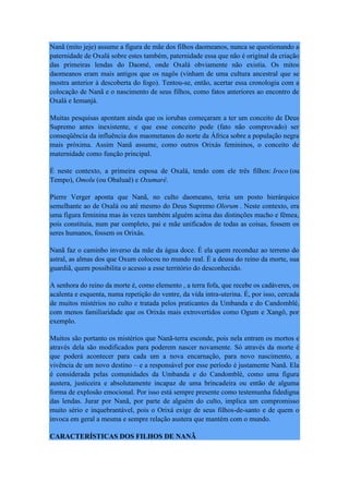 Nanã (mito jeje) assume a figura de mãe dos filhos daomeanos, nunca se questionando a
paternidade de Oxalá sobre estes também, paternidade essa que não é original da criação
das primeiras lendas do Daomé, onde Oxalá obviamente não existia. Os mitos
daomeanos eram mais antigos que os nagôs (vinham de uma cultura ancestral que se
mostra anterior à descoberta do fogo). Tentou-se, então, acertar essa cronologia com a
colocação de Nanã e o nascimento de seus filhos, como fatos anteriores ao encontro de
Oxalá e Iemanjá.
Muitas pesquisas apontam ainda que os iorubas começaram a ter um conceito de Deus
Supremo antes inexistente, e que esse conceito pode (fato não comprovado) ser
conseqüência da influência dos maometanos do norte da África sobre a população negra
mais próxima. Assim Nanã assume, como outros Orixás femininos, o conceito de
maternidade como função principal.
É neste contexto, a primeira esposa de Oxalá, tendo com ele três filhos: Iroco (ou
Tempo), Omolu (ou Obaluaê) e Oxumarê.
Pierre Verger aponta que Nanã, no culto daomeano, teria um posto hierárquico
semelhante ao de Oxalá ou até mesmo do Deus Supremo Olorum . Neste contexto, era
uma figura feminina mas às vezes também alguém acima das distinções macho e fêmea,
pois constituía, num par completo, pai e mãe unificados de todas as coisas, fossem os
seres humanos, fossem os Orixás.
Nanã faz o caminho inverso da mãe da água doce. É ela quem reconduz ao terreno do
astral, as almas dos que Oxum colocou no mundo real. É a deusa do reino da morte, sua
guardiã, quem possibilita o acesso a esse território do desconhecido.
A senhora do reino da morte é, como elemento , a terra fofa, que recebe os cadáveres, os
acalenta e esquenta, numa repetição do ventre, da vida intra-uterina. É, por isso, cercada
de muitos mistérios no culto e tratada pelos praticantes da Umbanda e do Candomblé,
com menos familiaridade que os Orixás mais extrovertidos como Ogum e Xangô, por
exemplo.
Muitos são portanto os mistérios que Nanã-terra esconde, pois nela entram os mortos e
através dela são modificados para poderem nascer novamente. Só através da morte é
que poderá acontecer para cada um a nova encarnação, para novo nascimento, a
vivência de um novo destino – e a responsável por esse período é justamente Nanã. Ela
é considerada pelas comunidades da Umbanda e do Candomblé, como uma figura
austera, justiceira e absolutamente incapaz de uma brincadeira ou então de alguma
forma de explosão emocional. Por isso está sempre presente como testemunha fidedigna
das lendas. Jurar por Nanã, por parte de alguém do culto, implica um compromisso
muito sério e inquebrantável, pois o Orixá exige de seus filhos-de-santo e de quem o
invoca em geral a mesma e sempre relação austera que mantém com o mundo.
CARACTERÍSTICAS DOS FILHOS DE NANÃ
 