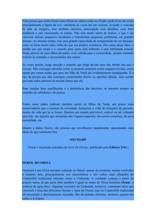 Uma pessoa que tenha Nanã como Orixá de cabeça (mãe no Eledá), pode levar em conta
principalmente a figura da avó: carinhosa às vezes até em excesso, levando o conceito
de mãe ao exagero, mas também ranzinza, preocupada com detalhes, com forte
tendência a sair censurando os outros. Não tem muito senso de humor, o que a faz
valorizar demais pequenos incidentes e transformar pequenos problemas em grandes
dramas. Ao mesmo tempo, tem uma grande capacidade de compreensão do ser humano,
como se fosse muito mais velha do que sua própria existência. Por causa desse fator, o
perdão aos que erram e o consolo para quem está sofrendo é uma habilidade natural.
Nanã, através de seus filhos-de-santo, vive voltada para a comunidade, sempre tentando
realizar as vontades e necessidades dos outros.
Às vezes porém, exige atenção e respeito que julga devido mas não obtido dos que a
cercam. Não consegue entender como as pessoas cometem certos enganos triviais, como
optam por certas saídas que para um filho de Nanã são evidentemente inadequadas. É o
tipo de pessoa que não consegue compreender direito as opiniões alheias, nem aceitar
que nem todos pensem da mesma forma que ela.
Suas reações bem equilibradas e a pertinência das decisões, as mantém sempre no
caminho da sabedoria e da justiça.
Todos esses dados indicam também serem os filhos de Nanã, um pouco mais
conservadores que o restante da sociedade, desejarem a volta de situações do passado,
modos de vida que já se foram. Querem um mundo previsível, estável ou até voltando
para trás: são aqueles que reclamam das viagens espaciais, dos novos costumes, da nova
moralidade, etc.
Quanto à dados físicos, são pessoas que envelhecem rapidamente, aparentando mais
idade do que realmente têm.
OXUMARÊ
(Texto e ilustração extraídos do livro Os Orixás , publicado pela Editora Três )
PERFIL DO ORIXÁ
Oxumarê é um Orixá bastante cultuado no Brasil, apesar de existirem muitas confusões
a respeito dele, principalmente nos sincretismos e nos cultos mais afastados do
Candomblé tradicional africano como a Umbanda. A confusão começa a partir do
próprio nome, já que parte dele também é igual ao nome do Orixá feminino Oxum , a
senhora da água doce. Algumas correntes da Umbanda, inclusive, costumam dizer que
Oxumarê é uma das diferentes formas e tipos de Oxum, mas no Candomblé tradicional
tal associação é absolutamente rejeitada. São divindades distintas, inclusive quanto aos
cultos e à origem.
 