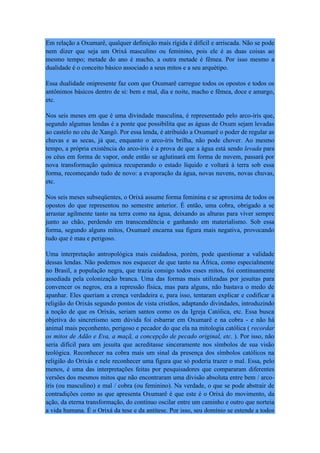 Em relação a Oxumarê, qualquer definição mais rígida é difícil e arriscada. Não se pode
nem dizer que seja um Orixá masculino ou feminino, pois ele é as duas coisas ao
mesmo tempo; metade do ano é macho, a outra metade é fêmea. Por isso mesmo a
dualidade é o conceito básico associado a seus mitos e a seu arquétipo.
Essa dualidade onipresente faz com que Oxumarê carregue todos os opostos e todos os
antônimos básicos dentro de si: bem e mal, dia e noite, macho e fêmea, doce e amargo,
etc.
Nos seis meses em que é uma divindade masculina, é representado pelo arco-íris que,
segundo algumas lendas é a ponte que possibilita que as águas de Oxum sejam levadas
ao castelo no céu de Xangô. Por essa lenda, é atribuído a Oxumarê o poder de regular as
chuvas e as secas, já que, enquanto o arco-íris brilha, não pode chover. Ao mesmo
tempo, a própria existência do arco-íris é a prova de que a água está sendo levada para
os céus em forma de vapor, onde então se aglutinará em forma de nuvem, passará por
nova transformação química recuperando o estado líquido e voltará à terra sob essa
forma, recomeçando tudo de novo: a evaporação da água, novas nuvens, novas chuvas,
etc.
Nos seis meses subseqüentes, o Orixá assume forma feminina e se aproxima de todos os
opostos do que representou no semestre anterior. É então, uma cobra, obrigado a se
arrastar agilmente tanto na terra como na água, deixando as alturas para viver sempre
junto ao chão, perdendo em transcendência e ganhando em materialismo. Sob essa
forma, segundo alguns mitos, Oxumarê encarna sua figura mais negativa, provocando
tudo que é mau e perigoso.
Uma interpretação antropológica mais cuidadosa, porém, pode questionar a validade
dessas lendas. Não podemos nos esquecer de que tanto na África, como especialmente
no Brasil, a população negra, que trazia consigo todos esses mitos, foi continuamente
assediada pela colonização branca. Uma das formas mais utilizadas por jesuítas para
convencer os negros, era a repressão física, mas para alguns, não bastava o medo de
apanhar. Eles queriam a crença verdadeira e, para isso, tentaram explicar e codificar a
religião do Orixás segundo pontos de vista cristãos, adaptando divindades, introduzindo
a noção de que os Orixás, seriam santos como os da Igreja Católica, etc. Essa busca
objetiva do sincretismo sem dúvida foi esbarrar em Oxumarê e na cobra - e não há
animal mais peçonhento, perigoso e pecador do que ela na mitologia católica ( recordar
os mitos de Adão e Eva, a maçã, a concepção de pecado original, etc. ). Por isso, não
seria difícil para um jesuíta que acreditasse sinceramente nos símbolos de sua visão
teológica. Reconhecer na cobra mais um sinal da presença dos símbolos católicos na
religião do Orixás e nele reconhecer uma figura que só poderia trazer o mal. Essa, pelo
menos, é uma das interpretações feitas por pesquisadores que compararam diferentes
versões dos mesmos mitos que não encontraram uma divisão absoluta entre bem / arco-
íris (ou masculino) e mal / cobra (ou feminino). Na verdade, o que se pode abstrair de
contradições como as que apresenta Oxumarê é que este é o Orixá do movimento, da
ação, da eterna transformação, do contínuo oscilar entre um caminho e outro que norteia
a vida humana. É o Orixá da tese e da antítese. Por isso, seu domínio se estende a todos
 