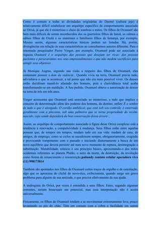 Como é comum a todas as divindades originárias do Daomé (cultura jeje) é
relativamente difícil estabelecer um arquétipo específico de comportamento associado
ao Orixá, já que ele é misterioso e cheio de sombras e mitos. Os filhos de Oxumarê são
bem mais difíceis de serem reconhecidos dos os guerreiros filhos de Iansã, os calmos e
sábios filhos de Oxalá e os maternais e familiares filhos de Iemanjá, por exemplo.
Mesmo assim, algumas características básicas podem ser listadas. Há, porém,
divergências em relação às suas características ao consultarmos autores diferente. Para o
renomado pesquisador Pierre Verger, por exemplo, Oxumarê pode ser associado à
riqueza: Oxumarê é o arquétipo das pessoas que desejam ser ricas; das pessoas
pacientes e perseverantes nos seus empreendimentos e que não medem sacrifícios para
atingir seus objetivos .
Já Monique Augras, segundo sua visão a respeito dos filhos de Oxumarê, eles
costumam possuir o dom da vidência . Quando vivia na terra, Oxumarê previa tudo,
adivinhava o que ia acontecer, a tal ponto que não era mais possível viver. Os deuses
então decidiram mantê-lo afastado dos homens, pois a clarividência total acaba
transformando-se em maldição. A Seu pedido, Oxumarê obteve a autorização de descer
na terra de três em três anos.
Verger acrescenta que Oxumarê está associado ao misterioso, a tudo que implica o
conceito de determinação além dos poderes dos homens, do destino, enfim: É o senhor
de tudo o que é alongado. O cordão umbilical, que está sob seu controle, é enterrado
geralmente com a placenta, sob uma palmeira que se torna propriedade do recém-
nascido, cuja saúde dependerá da boa conservação dessa árvore .
Assim, ao arquétipo de comportamento associado à figura desse Orixá complexo está a
tendência à renovação, a compulsividade à mudança. Seus filhos estão entre aquelas
pessoas que, de tempos em tempos, mudam tudo em sua vida: mudam de casa, de
amigos, de emprego, como se ciclos se sucedessem sempre, obrigatoriamente, exigindo
e provocando rompimento com o passado e iniciando diuturnamente a busca de um
novo equilíbrio que deverá persistir até num novo momento de ruptura, desintegração e
substituição. Mutabilidade, reinício é seu princípio básico, aproximando-o dos mitos
ocidentais referentes ao planeta Plutão, o astro da morte, da destruição, da revolução
como forma de renascimento e ressurreição.paitandy contato celular operadora vivo
(11) 998173814
Também são apontados nos filhos de Oxumarê certos traços de orgulho e de ostentação,
algo que os aproxima do clichê do novo-rico, exibicionista, quando surge um grave
problema para alguém de sua amizade, e que precisa efetivamente da sua ajuda.
A androginia do Orixá, por vezes é estendida a seus filhos. Estes, segundo algumas
correntes, seriam bissexuais em potencial, mas essa interpretação não é aceita
universalmente.
Fisicamente, os filhos de Oxumarê tendem a se movimentar extremamente leve, pouco
levantando os pés do chão. Têm em comum com a cobra a facilidade em serem
 