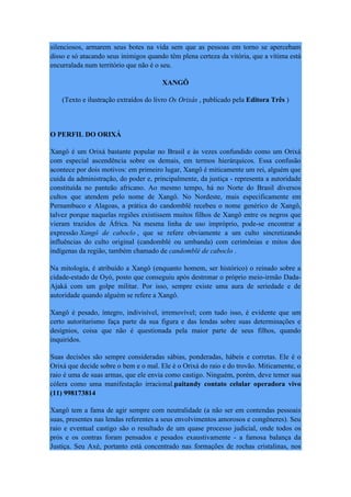 silenciosos, armarem seus botes na vida sem que as pessoas em torno se apercebam
disso e só atacando seus inimigos quando têm plena certeza da vitória, que a vítima está
encurralada num território que não é o seu.
XANGÔ
(Texto e ilustração extraídos do livro Os Orixás , publicado pela Editora Três )
O PERFIL DO ORIXÁ
Xangô é um Orixá bastante popular no Brasil e às vezes confundido como um Orixá
com especial ascendência sobre os demais, em termos hierárquicos. Essa confusão
acontece por dois motivos: em primeiro lugar, Xangô é miticamente um rei, alguém que
cuida da administração, do poder e, principalmente, da justiça - representa a autoridade
constituída no panteão africano. Ao mesmo tempo, há no Norte do Brasil diversos
cultos que atendem pelo nome de Xangô. No Nordeste, mais especificamente em
Pernambuco e Alagoas, a prática do candomblé recebeu o nome genérico de Xangô,
talvez porque naquelas regiões existissem muitos filhos de Xangô entre os negros que
vieram trazidos de África. Na mesma linha de uso impróprio, pode-se encontrar a
expressão Xangô de caboclo , que se refere obviamente a um culto sincretizando
influências do culto original (candomblé ou umbanda) com cerimônias e mitos dos
indígenas da região, também chamado de candomblé de caboclo .
Na mitologia, é atribuído a Xangô (enquanto homem, ser histórico) o reinado sobre a
cidade-estado de Oyó, posto que conseguiu após destronar o próprio meio-irmão Dada-
Ajaká com um golpe militar. Por isso, sempre existe uma aura de seriedade e de
autoridade quando alguém se refere a Xangô.
Xangô é pesado, íntegro, indivisível, irremovível; com tudo isso, é evidente que um
certo autoritarismo faça parte da sua figura e das lendas sobre suas determinações e
desígnios, coisa que não é questionada pela maior parte de seus filhos, quando
inquiridos.
Suas decisões são sempre consideradas sábias, ponderadas, hábeis e corretas. Ele é o
Orixá que decide sobre o bem e o mal. Ele é o Orixá do raio e do trovão. Miticamente, o
raio é uma de suas armas, que ele envia como castigo. Ninguém, porém, deve temer sua
cólera como uma manifestação irracional.paitandy contato celular operadora vivo
(11) 998173814
Xangô tem a fama de agir sempre com neutralidade (a não ser em contendas pessoais
suas, presentes nas lendas referentes a seus envolvimentos amorosos e congêneres). Seu
raio e eventual castigo são o resultado de um quase processo judicial, onde todos os
prós e os contras foram pensados e pesados exaustivamente - a famosa balança da
Justiça. Seu Axé, portanto está concentrado nas formações de rochas cristalinas, nos
 
