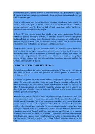 prometendo a guerra, sempre guerreira e, ao mesmo tempo, feliz. Ela sabe amar, e gosta
de mostrar seu amor e sua alegria contagiantes da mesma forma que desmedida com que
exterioriza sua cólera.
Como a maior parte dos Orixás femininos cultuados inicialmente pelos nagôs (ou
iorubas, outro nome para a mesma cultura) é a divindade de um rio conhecido
internacionalmente como rio Niger, ou Oyá, pelos africanos, isso, porém, não deve ser
confundido com um domínio sobre a água.
A figura de Iansã sempre guarda boa distância das outras personagens femininas
centrais do panteão mitológico africano, se aproxima mais dos terrenos consagrados
tradicionalmente ao homem, pois está presente tanto nos campos de batalha, onde se
resolvem as grandes lutas, como nos caminhos cheios de risco e de aventura - enfim,
está sempre longe do lar; Iansã não gosta dos afazeres domésticos.
É extremamente sensual, apaixona-se com freqüência e a multiplicidade de parceiros é
uma constante na sua ação, raramente ao mesmo tempo, já que Iansã costuma ser
íntegra em suas paixões; assim nada nela é medíocre, regular, discreto, suas zangas são
terríveis, seus arrependimentos dramáticos, seus triunfos são decisivos em qualquer
tema, e não quer saber de mais nada, não sendo dada a picuinhas, pequenas traições. É o
Orixá do arrebatamento, da paixão.
CARACTERÍSTICAS DOS FILHOS DE IANSÃ
Arquetipicamente, Iansã é a mulher guerreira que, em vez de ficar no lar, vai à guerra.
São assim os filhos de Iansã, que preferem as batalhas grandes e dramáticas ao
cotidiano repetitivo.
Costumam ver guerra em tudo, sendo portanto competitivos, agressivos e dados a
ataques de cólera. Ao contrário, porém, da busca de certa estratégia militar, que faz
parte da maneira de ser dos filhos de Ogum, que enfrentam a guerra do dia-a-dia, os
filhos de Iansã costumam ser mais individualistas, achando que com a coragem e a
disposição para a batalha, vencerão todos os problemas, sendo menos sistemáticos,
portanto, que os filhos de Ogum.
São quase que invariavelmente de Iansã, os personagens que transformam a vida num
buscar desenfreado tanto de prazer como dos riscos. São fortemente influenciados pelo
arquétipo da deusa aquelas figuras que repentinamente mudam todo o rumo da sua vida
por um amor ou por um ideal. Faz parte dos filhos de Iansã a maior arte dos militantes
políticos não cerebrais por excelência. Ao mesmo tempo, quando rompem com uma
ideologia e abraçam outra, vão mergulhar de cabeça no novo território, repudiando a
experiência anterior de forma dramática e exagerada, mal reconhecendo em si mesmos,
as pessoas que lutavam por idéias tão diferentes. Talvez uma súbita conversão religiosa,
fazendo com que a pessoa mude completamente de código de valores morais e até de
eixo base de sua vida, pode acontecer com os filhos de Iansã num dado momento de sua
vida.
 