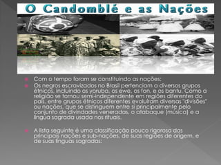  Com o tempo foram se constituindo as nações:
 Os negros escravizados no Brasil pertenciam a diversos grupos
étnicos, incluindo os yoruba, os ewe, os fon, e os bantu. Como a
religião se tornou semi-independente em regiões diferentes do
país, entre grupos étnicos diferentes evoluíram diversas "divisões"
ou nações, que se distinguem entre si principalmente pelo
conjunto de divindades veneradas, o atabaque (música) e a
língua sagrada usada nos rituais.
 A lista seguinte é uma classificação pouco rigorosa das
principais nações e sub-nações, de suas regiões de origem, e
de suas línguas sagradas:
 