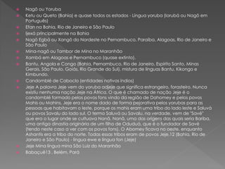 Nagô ou Yoruba
 Ketu ou Queto (Bahia) e quase todos os estados - Língua yoruba (Iorubá ou Nagô em
Português)
 Efan na Bahia, Rio de Janeiro e São Paulo
 Ijexá principalmente na Bahia
 Nagô Egbá ou Xangô do Nordeste no Pernambuco, Paraíba, Alagoas, Rio de Janeiro e
São Paulo
 Mina-nagô ou Tambor de Mina no Maranhão
 Xambá em Alagoas e Pernambuco (quase extinto).
 Bantu, Angola e Congo (Bahia, Pernambuco, Rio de Janeiro, Espírito Santo, Minas
Gerais, São Paulo, Goiás, Rio Grande do Sul), mistura de línguas Bantu, Kikongo e
Kimbundo.
 Candomblé de Caboclo (entidades nativas índios)
 Jeje A palavra Jeje vem do yoruba adjeje que significa estrangeiro, forasteiro. Nunca
existiu nenhuma nação Jeje na África. O que é chamado de nação Jeje é o
candomblé formado pelos povos fons vindo da região de Dahomey e pelos povos
Mahis ou Mahins. Jeje era o nome dado de forma pejorativa pelos yorubas para as
pessoas que habitavam o leste, porque os mahis eram uma tribo do lado leste e Saluvá
ou povos Savalu do lado sul. O termo Saluvá ou Savalu, na verdade, vem de "Savé"
que era o lugar onde se cultuava Nanã. Nanã, uma das origens das quais seria Bariba,
uma antiga dinastia originária de um filho de Oduduá, que é o fundador de Savé
(tendo neste caso a ver com os povos fons). O Abomey ficava no oeste, enquanto
Ashantis era a tribo do norte. Todas essas tribos eram de povos Jeje,12 (Bahia, Rio de
Janeiro e São Paulo) - língua ewe e língua fon (Jeje)
 Jeje Mina língua mina São Luiz do Maranhão
 Babaçuê13 , Belém, Pará
 