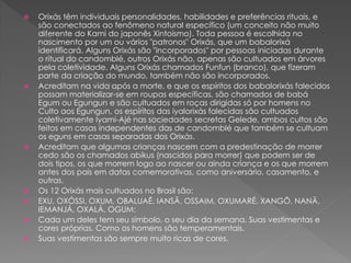  Orixás têm individuais personalidades, habilidades e preferências rituais, e
são conectados ao fenômeno natural específico (um conceito não muito
diferente do Kami do japonês Xintoísmo). Toda pessoa é escolhida no
nascimento por um ou vários "patronos" Orixás, que um babalorixá
identificará. Alguns Orixás são "incorporados" por pessoas iniciadas durante
o ritual do candomblé, outros Orixás não, apenas são cultuados em árvores
pela coletividade. Alguns Orixás chamados Funfun (branco), que fizeram
parte da criação do mundo, também não são incorporados.
 Acreditam na vida após a morte, e que os espíritos dos babalorixás falecidos
possam materializar-se em roupas específicas, são chamados de babá
Egum ou Egungun e são cultuados em roças dirigidas só por homens no
Culto aos Egungun, os espíritos das iyalorixás falecidas são cultuados
coletivamente Iyami-Ajé nas sociedades secretas Gelede, ambos cultos são
feitos em casas independentes das de candomblé que também se cultuam
os eguns em casas separadas dos Orixás.
 Acreditam que algumas crianças nascem com a predestinação de morrer
cedo são os chamados abikus (nascidos para morrer) que podem ser de
dois tipos, os que morrem logo ao nascer ou ainda criança e os que morrem
antes dos pais em datas comemorativas, como aniversário, casamento, e
outras.
 Os 12 Orixás mais cultuados no Brasil são:
 EXU, OXÓSSI, OXUM, OBALUAÊ, IANSÃ, OSSAIM, OXUMARÉ, XANGÔ, NANÃ,
IEMANJÁ, OXALÁ, OGUM:
 Cada um deles tem seu símbolo, o seu dia da semana. Suas vestimentas e
cores próprias. Como os homens são temperamentais.
 Suas vestimentas são sempre muito ricas de cores.
 