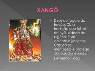  Deus do fogo e do
trovão. Diz a
tradição que foi rei
de oyó, cidade da
Nigéria. É viril,
violento e justiceiro.
Castiga os
mentirosos e protege
advogados e juízes.
 Elemento: Fogo
 
