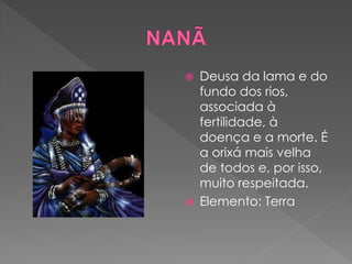  Deusa da lama e do
fundo dos rios,
associada à
fertilidade, à
doença e a morte. É
a orixá mais velha
de todos e, por isso,
muito respeitada.
 Elemento: Terra
 