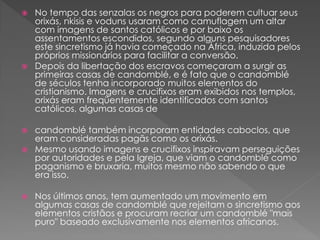  No tempo das senzalas os negros para poderem cultuar seus
orixás, nkisis e voduns usaram como camuflagem um altar
com imagens de santos católicos e por baixo os
assentamentos escondidos, segundo alguns pesquisadores
este sincretismo já havia começado na África, induzida pelos
próprios missionários para facilitar a conversão.
 Depois da libertação dos escravos começaram a surgir as
primeiras casas de candomblé, e é fato que o candomblé
de séculos tenha incorporado muitos elementos do
cristianismo. Imagens e crucifixos eram exibidos nos templos,
orixás eram freqüentemente identificados com santos
católicos, algumas casas de
 candomblé também incorporam entidades caboclos, que
eram consideradas pagãs como os orixás.
 Mesmo usando imagens e crucifixos inspiravam perseguições
por autoridades e pela Igreja, que viam o candomblé como
paganismo e bruxaria, muitos mesmo não sabendo o que
era isso.
 Nos últimos anos, tem aumentado um movimento em
algumas casas de candomblé que rejeitam o sincretismo aos
elementos cristãos e procuram recriar um candomblé "mais
puro" baseado exclusivamente nos elementos africanos.
 