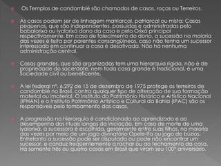  Os Templos de candomblé são chamados de casas, roças ou Terreiros.
 As casas podem ser de linhagem matriarcal, patriarcal ou mista: Casas
pequenas, que são independentes, possuídas e administradas pelo
babalorixá ou iyalorixá dono da casa e pelo Orixá principal
respectivamente. Em caso de falecimento do dono, a sucessão na maioria
das vezes é feita por parentes consangüíneos, caso não tenha um sucessor
interessado em continuar a casa é desativada. Não há nenhuma
administração central.
 Casas grandes, que são organizadas tem uma hierarquia rígida, não é de
propriedade do sacerdote, nem toda casa grande é tradicional, é uma
Sociedade civil ou beneficente.
 A lei federal nº. 6.292 de 15 de dezembro de 1975 protege os terreiros de
candomblé no Brasil, contra qualquer tipo de alteração de sua formação
material ou imaterial. O Instituto do Patrimônio Histórico e Artístico Nacional
(IPHAN) e o Instituto Patrimônio Artístico e Cultural da Bahia (IPAC) são os
responsáveis pelo tombamento das casas.
 A progressão na hierarquia é condicionada ao aprendizado e ao
desempenho dos rituais longos da iniciação. Em caso de morte de uma
iyalorixá, a sucessora é escolhida, geralmente entre suas filhas, na maioria
das vezes por meio de um jogo divinatório Opele-Ifa ou jogo de búzios.
Entretanto a sucessão pode ser disputada ou pode não encontrar um
sucessor, e conduz freqüentemente a rachar ou ao fechamento da casa.
Há somente três ou quatro casas em Brasil que viram seu 100° aniversário.
 