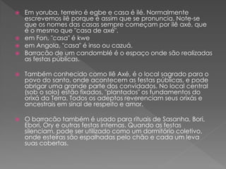  Em yoruba, terreiro é egbe e casa é ilé. Normalmente
escrevemos ilê porque é assim que se pronuncia. Note-se
que os nomes das casas sempre começam por ilê axé, que
é o mesmo que "casa de axé".
 em Fon, "casa" é kwe
 em Angola, "casa" é inso ou cazuá.
 Barracão de um candomblé é o espaço onde são realizadas
as festas públicas.
 Também conhecido como Ilê Axé, é o local sagrado para o
povo do santo, onde acontecem as festas públicas, e pode
abrigar uma grande parte dos convidados. No local central
(sob o solo) estão fixados, "plantados" os fundamentos do
orixá da Terra. Todos os adeptos reverenciam seus orixás e
ancestrais em sinal de respeito e amor.
 O barracão também é usado para rituais de Sasanha, Bori,
Ebori, Ory e outras festas internas. Quando as festas
silenciam, pode ser utilizado como um dormitório coletivo,
onde esteiras são espalhadas pelo chão e cada um leva
suas cobertas.
 