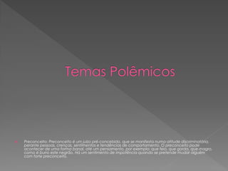  Preconceito: Preconceito é um juízo pré-concebido, que se manifesta numa atitude discriminatória,
perante pessoas, crenças, sentimentos e tendências de comportamento. O preconceito pode
acontecer de uma forma banal, até um pensamento, por exemplo: que feio, que gorda, que magro,
como é burro este negrão. Há um sentimento de impotência quando se pretende mudar alguém
com forte preconceito.
 