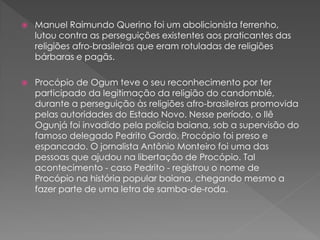 Manuel Raimundo Querino foi um abolicionista ferrenho,
lutou contra as perseguições existentes aos praticantes das
religiões afro-brasileiras que eram rotuladas de religiões
bárbaras e pagãs.
 Procópio de Ogum teve o seu reconhecimento por ter
participado da legitimação da religião do candomblé,
durante a perseguição às religiões afro-brasileiras promovida
pelas autoridades do Estado Novo. Nesse período, o Ilê
Ogunjá foi invadido pela polícia baiana, sob a supervisão do
famoso delegado Pedrito Gordo. Procópio foi preso e
espancado. O jornalista Antônio Monteiro foi uma das
pessoas que ajudou na libertação de Procópio. Tal
acontecimento - caso Pedrito - registrou o nome de
Procópio na história popular baiana, chegando mesmo a
fazer parte de uma letra de samba-de-roda.
 