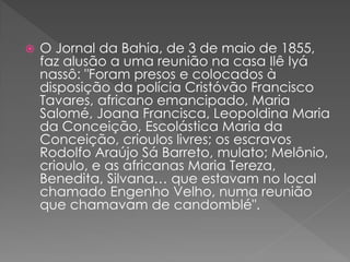  O Jornal da Bahia, de 3 de maio de 1855,
faz alusão a uma reunião na casa Ilê Iyá
nassô: "Foram presos e colocados à
disposição da polícia Cristóvão Francisco
Tavares, africano emancipado, Maria
Salomé, Joana Francisca, Leopoldina Maria
da Conceição, Escolástica Maria da
Conceição, crioulos livres; os escravos
Rodolfo Araújo Sá Barreto, mulato; Melônio,
crioulo, e as africanas Maria Tereza,
Benedita, Silvana… que estavam no local
chamado Engenho Velho, numa reunião
que chamavam de candomblé".
 