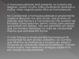  A homossexualidade está presente na maioria das
religiões, porém oculta, indiscutivelmente abafada e
muitas vezes negada pelos ditos ex-homossexuais.
 No Candomblé a homossexualidade é amplamente
aceita e discutida nos dias atuais, mas já teve um
período que homens e homossexuais não podiam ser
iniciados como rodantes (termo usado para pessoas
que entram em transe), não era permitido em festas
que um homem dançasse na roda de candomblé
mesmo que estivesse em transe.
 O mais famoso e revolucionário homossexual do
candomblé foi sem dúvida Joãozinho da Goméia,
que afrontou as matriarcas e ocupou seu espaço
tornando-se conhecido internacionalmente. Tiveram
muitos outros, mas nenhum conseguiu suplantá-lo
em ousadia e popularidade.
 