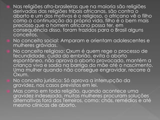  Nas religiões afro-brasileiras que na maioria são religiões
derivadas das religiões tribais africanas, são contra o
aborto e um dos motivos é o religioso, o africano vê o filho
como a continuação da própria vida, filho é o bem mais
precioso que o homem africano possa ter, em
consequência disso, foram trazidos para o Brasil alguns
conceitos.
 No conceito social: Amparam e orientam adolescentes e
mulheres grávidas.
 No conceito religioso: Oxum é quem rege o processo de
fecundidade, cuida do embrião, evita o aborto
espontâneo, não aprova o aborto provocado, mantém a
criança viva e sadia na barriga da mãe até o nascimento.
Uma mulher quando não consegue engravidar, recorre à
Oxum.
 No conceito jurídico: Só aprova a interrupção da
gravidez, nos casos previstos em lei.
 Mas como em toda religião, quando acontece uma
gravidez indesejada, muitas mulheres procuram soluções
alternativas fora dos Terreiros, como: chás, remédios e até
mesmo clínicas de aborto.
 