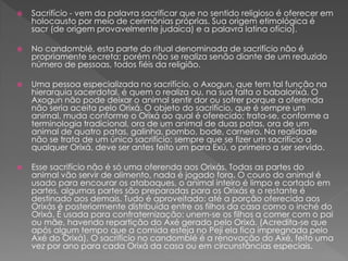 Sacrifício - vem da palavra sacrificar que no sentido religioso é oferecer em
holocausto por meio de cerimônias próprias. Sua origem etimológica é
sacr (de origem provavelmente judaica) e a palavra latina ofício).
 No candomblé, esta parte do ritual denominada de sacrifício não é
propriamente secreta; porém não se realiza senão diante de um reduzido
número de pessoas, todos fiéis da religião.
 Uma pessoa especializada no sacrifício, o Axogun, que tem tal função na
hierarquia sacerdotal, é quem o realiza ou, na sua falta o babalorixá. O
Axogun não pode deixar o animal sentir dor ou sofrer porque a oferenda
não seria aceita pelo Orixá. O objeto do sacrifício, que é sempre um
animal, muda conforme o Orixá ao qual é oferecido; trata-se, conforme a
terminologia tradicional, ora de um animal de duas patas, ora de um
animal de quatro patas, galinha, pombo, bode, carneiro. Na realidade
não se trata de um único sacrifício: sempre que se fizer um sacrifício a
qualquer Orixá, deve ser antes feito um para Exú, o primeiro a ser servido.
 Esse sacrifício não é só uma oferenda aos Orixás. Todas as partes do
animal vão servir de alimento, nada é jogado fora. O couro do animal é
usado para encourar os atabaques, o animal inteiro é limpo e cortado em
partes, algumas partes são preparadas para os Orixás e o restante é
destinado aos demais. Tudo é aproveitado: até a porção oferecida aos
Orixás é posteriormente distribuída entre os filhos da casa como o inché do
Orixá. É usada para confraternização: unem-se os filhos a comer com o pai
ou mãe, havendo repartição do Axé gerado pelo Orixá. (Acredita-se que
após algum tempo que a comida esteja no Peji ela fica impregnada pelo
Axé do Orixá). O sacrifício no candomblé é a renovação do Axé, feito uma
vez por ano para cada Orixá da casa ou em circunstâncias especiais.
 