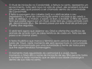  O ritual de iniciação no Candomblé, a feitura no santo, representa um
renascimento, tudo será novo na vida do yàwó, ele receberá inclusive
um nome pelo qual passará a ser chamado dentro da comunidade
do Candomblé.
 É feita a raspagem dos cabelos (orô) e o abiã recebe o oxu
(representa o canal de comunicação entre o iniciado e seu orixá) o
kelê, os delogun, o mokan, o xaorô, os ikan, o ikodidé. O filho de santo
terá que passar agora por um ritual, onde terá seu corpo pintado com
giz, denominado efun. Ele deverá passar por este ritual de pintura por
7 (sete) dias seguidos.

 O abiã terá agora que assentar seu Orixá e ofertar-lhe sacrifícios de
animais de acordo com as características de cada um. Feito isso ele
passa a se chamar yàwó.

 A festa ritualística que marca o término deste período é denominada
Saída de Yàwó, neste momento ele será apresentado à comunidade.
Ele será acompanhado por uma autoridade à frente de todos para
que lhe sejam rendidas homenagens.

 O momento mais aguardado do cerimonial é o orukó. Neste
momento o Orixá dirá o nome de iniciação de seu filho perante todos
e também é neste momento que se abre a sua idade cronológica
dentro de sua vida no santo.
 