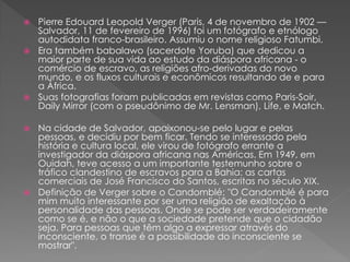  Pierre Edouard Leopold Verger (Paris, 4 de novembro de 1902 —
Salvador, 11 de fevereiro de 1996) foi um fotógrafo e etnólogo
autodidata franco-brasileiro. Assumiu o nome religioso Fatumbi.
 Era também babalawo (sacerdote Yoruba) que dedicou a
maior parte de sua vida ao estudo da diáspora africana - o
comércio de escravo, as religiões afro-derivadas do novo
mundo, e os fluxos culturais e econômicos resultando de e para
a África.
 Suas fotografias foram publicadas em revistas como Paris-Soir,
Daily Mirror (com o pseudônimo de Mr. Lensman), Life, e Match.
 Na cidade de Salvador, apaixonou-se pelo lugar e pelas
pessoas, e decidiu por bem ficar. Tendo se interessado pela
história e cultura local, ele virou de fotógrafo errante a
investigador da diáspora africana nas Américas. Em 1949, em
Ouidah, teve acesso a um importante testemunho sobre o
tráfico clandestino de escravos para a Bahia: as cartas
comerciais de José Francisco do Santos, escritas no século XIX.
 Definição de Verger sobre o Candomblé: "O Candomblé é para
mim muito interessante por ser uma religião de exaltação à
personalidade das pessoas. Onde se pode ser verdadeiramente
como se é, e não o que a sociedade pretende que o cidadão
seja. Para pessoas que têm algo a expressar através do
inconsciente, o transe é a possibilidade do inconsciente se
mostrar".
 