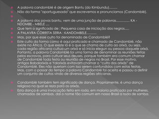  A palavra candomblé é de origem Bantu (do Kimbundu).........
 Não da forma "aportuguesada" que escrevemos e pronunciamos (Candomblé).

 A palavra dos povos bantu, vem de uma junção de palavras............... KA -
NDOMBE - MBELE ....
 Que tem o significado de : Pequena casa de iniciação dos negros.....
 A PALAVRA CORRETA SERIA : KANDOMBELE...........
 Mas, por que esse culto foi denominado de Candomblé?
 Este culto da forma como é aqui praticado e chamado de Candomblé, não
existe na África. O que existe lá é o que se chama de culto ao orixá, ou seja,
cada região africana cultua um orixá e só inicia elegun ou pessoa daquele orixá.
Portanto, a palavra Candomblé foi uma forma de denominar as reuniões feitas
pelos escravos, para cultuar seus deuses, porque também era comum chamar
de Candomblé toda festa ou reunião de negros no Brasil. Por esse motivo,
antigos Babalorixás e Yalorixás evitavam chamar o “culto dos orixás” de
Candomblé. Eles não queriam com isso serem confundidos com estas festas.
Mas, com o passar do tempo a palavra Candomblé foi aceita e passou a definir
um conjunto de cultos vindo de diversas regiões africanas.
 Candomblé também tem significado de dança. Propriamente, é uma dança
religiosa na qual se reza para os orixás.
 Esta dança é uma invocação feita em roda, em maioria praticada por mulheres,
chamadas de sambas, daí o nome tão comum em nosso Brasil a roda de samba.
 