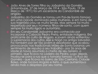  João Alves de Torres Filho ou Joãozinho da Goméia
(Inhambupe, 27 de Março de 1914 - São Paulo, 19 de
Março de 1971) foi um sacerdote do Candomblé de
angola.
 Joãozinho da Goméia se tornou um Pai-de-Santo famoso
em uma cidade dominada pelas mulheres, e em torno de
sua trajetória criou-se muita lenda. Mas sempre foi muito
respeitado por seus inúmeros filhos-de-santo, com quem
sempre foi muito rígido e autoritário.
 Em seu Candomblé Joãozinho era conhecido por
incorporar o Caboclo Pedra Preta, entidade indígena. Era
praticante do culto de Angola, e jovem ainda enfrentou
a supremacia dos cultos Jeje e Nagô na antiga Salvador.
Foi também por ser tão jovem e desafiador que acabou
provocando nas tradicionais Mães-de-Santo baianas um
sentimento de repulsa a seu trabalho - aos 26 anos de
idade já havia assumido a chefia de seu terreiro, o
primeiro, que ficava na Ladeira da Pedra. Logo depois,
mudou-se para a rua que o tornaria famoso - a Rua da
Goméia - que ficava no bairro de São Caetano, Cidade
Baixa, onde tocava Angola e Keto, o que aumentava
ainda mais o desprezo por seu nome.
 