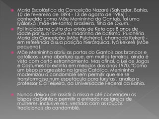  Maria Escolástica da Conceição Nazaré (Salvador, Bahia,
10 de fevereiro de 1894 - 13 de agosto de 1986)1 ,
conhecida como Mãe Menininha do Gantois, foi uma
Iyálorixá (mãe-de-santo) brasileira, filha de Oxum.
 Foi iniciada no culto dos orixás de Keto aos 8 anos de
idade por sua tia-avó e madrinha de batismo, Pulchéria
Maria da Conceição (Mãe Pulchéria), chamada Kekerê -
em referência à sua posição hierárquica, Iyá kekerê (Mãe
pequena).
 Mãe Menininha abriu as portas do Gantois aos brancos e
católicos - uma abertura que, em muitos terreiros, ainda é
vista com certo estranhamento. Mas afinal, a Lei de Jogos
e Costumes foi extinta em meados dos anos 1970. "Como
um bispo progressista na Igreja Católica, Menininha
modernizou o candomblé sem permitir que ele se
transformasse num espetáculo para turistas", analisa o
professor Cid Teixeira, da Universidade Federal da Bahia.
 Nunca deixou de assistir à missa e até convenceu os
bispos da Bahia a permitir a entrada nas igrejas de
mulheres, inclusive ela, vestidas com as roupas
tradicionais do candomblé.
 