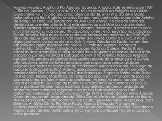  Agenor Miranda Rocha, o Pai Agenor, (Luanda, Angola, 8 de setembro de 1907
— Rio de Janeiro, 17 de julho de 2004) foi um babalaô da Religião dos Orixás
Candomblé Foi iniciado aos cinco anos de idade, em 1912, ao orixá Oxalá,
pelas mãos de Sra. Eugênia Ana dos Santos, mais conhecida como Mãe Aninha
de Xango ou Obá Biyi, fundadora do Axé Opô Afonjá, na cidade Salvador,
devido a uma enfermidade, fato este que levou sua Mãe carnal a senhora
Zulmira Miranda, católica Apostólica Romana, fervorosa, a aceitar o feito com
intuito de salvar a vida de seu filho.Quando jovem, e já residindo na cidade do
Rio de Janeiro, foi o nosso Ilustre professor, iniciado nos mistérios da Orixá Ewá,
de onde segue que dado a União destes dois orixas, Oxalufã e Ewá, o nosso
digno professor, ou como ele se auto intitulava, Zelador de Santo, ter um dom
especial nos jogos sagrados dos buzios. O Professor Agenor, como era
conhecido, foi professor catedrático aposentado do Colégio Pedro II, nas
cadeiras de matemática e latim, cantor lírico (seguindo os passos de sua mãe,
o soprano Zulmira Miranda e babalaô adivinho na referida tradição religiosa
candomblé, um dos ocidentais mais conhecedores de a herança e a Cultura
afro-brasileira, além de talvez uma das mais respeitadas personalidades
religiosas por todas as lideranças de tradicionais terreiros do Brasil. Foi o jogo de
búzios (meridilogun)do Prof. Agenor que decidiu a sucessão de importantes
terreiros: Mãe Oké e Mãe Tatá, na Casa Branca do Engenho Velho; Mãe Stella,
no Axé Opô Afonjá; Mãe Índia, no Terreiro do Bogun (o último grande jogo de
sucessão antes do falecimento do professor). Agenor Miranda também foi
poeta e musicista. Seu jogo de búzios foi um dos mais procurados do país. O
velho professor foi orientador espiritual e conselheiro de personalidades de
diferentes procedências religiosas e de muitos babalorixás,como Tatá
Makamba Malaiá em São Paulo, no ano de 1972 e orientador do Babá Augusto
César de Logunedé. Jorge Amado, Zélia Gattai, Almirante Adalberto de Barros
Nunes, Maria Zilda, Maria Bethânia, Gal Costa, Liége Monteiro, Hugo Gross, Zora
Sejlman, Antônio Olinto, Professor Paulo Alonso, Delegado Protógenes
Queiroz,Vera Fisher, Marcelo Picchi, Camila Amado, Heloísa Perissé, Bel Kutner e
Regina Casé, dentre muitos outros, foram amigos ou freqüentavam à casa do
velho professor.
 