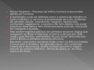  Navios Negreiros – Processo de tráfico humano e escravidão
dentro do contexto
 A escravidão pode ser definida como o sistema de trabalho no
qual o indivíduo (o escravo) é propriedade de outro, podendo
ser vendido, doado, emprestado, alugado, hipotecado,
confiscado. Legalmente, o escravo não tem direitos: não pode
possuir ou doar bens e nem iniciar processos judiciais, mas pode
ser castigado e punido.
 Não existem registros precisos dos primeiros escravos negros que
chegaram ao Brasil. A tese mais aceita é a de que em 1538,
Jorge Lopes Bixorda, arrendatário de pau-brasil, teria traficado
para a Bahia os primeiros escravos africanos.
 Eles eram capturados nas terras onde viviam na África e trazidos
à força para a América, em grandes navios, em condições
miseráveis e desumanas. Muitos morriam durante a viagem
através do oceano Atlântico, vítimas de doenças, de maus
tratos e da fome.
 