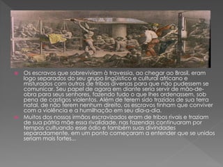  Os escravos que sobreviviam à travessia, ao chegar ao Brasil, eram
logo separados do seu grupo lingüístico e cultural africano e
misturados com outros de tribos diversas para que não pudessem se
comunicar. Seu papel de agora em diante seria servir de mão-de-
obra para seus senhores, fazendo tudo o que lhes ordenassem, sob
pena de castigos violentos. Além de terem sido trazidos de sua terra
natal, de não terem nenhum direito, os escravos tinham que conviver
com a violência e a humilhação em seu dia-a-dia.
 Muitos dos nossos irmãos escravizados eram de tribos rivais e traziam
de sua pátria mãe essa rivalidade, nas fazendas continuaram por
tempos cultuando esse ódio e também suas divindades
separadamente, em um ponto começaram a entender que se unidos
seriam mais fortes...
 
