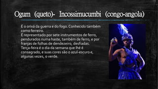 Ogum (queto)- Incossimucumbi (congo-angola)
É o orixá da guerra e do fogo.Conhecido também
como ferreiro.
É representado por sete instrumentos de ferro,
pendurados numa haste, também de ferro, e por
franjas de folhas de dendezeiro, desfiadas.
Terça-feira é o dia da semana que lhé é
consagrado, e suas cores são o azul-escuro e,
algunas vezes, o verde.
 