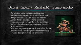 Oxossi (queto)- Mutalambô (congo-angola)
É o orixá da mata, da caça, das florestas.
Seus símbolos são um arco e uma flecha, suas
danças imitam a caça e o atirar das flechas.
Quinta-feira é o dia da semana que lhe é
consagrado, sua cor é verde, se lhe sacrificam
porcos e lhe são oferecidos pratos de “axoxô”
(milho cozido).
Nos xirês, segura com uma mão o arco e a flecha,
e com a outra, um “eruquerê” (espantamosca),
símbolo de dignidade do reis africanos.
 