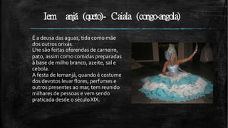 Iem anjá (queto)- Caiala (congo-angola)
É a deusa das aguas, tida como mãe
dos outros orixás.
Lhe são feitas oferendas de carneiro,
pato, assim como comidas preparadas
à base de milho branco, azeite, sal e
cebola.
A festa de Iemanjá, quando é costume
dos devotos levar flores, perfumes e
outros presentes ao mar, tem reunido
milhares de pessoas e vem sendo
praticada desde o séculoXIX.
 