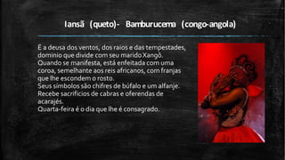 Iansã (queto)- Bamburucema (congo-angola)
É a deusa dos ventos, dos raios e das tempestades,
dominio que divide com seu maridoXangô.
Quando se manifesta, está enfeitada com uma
coroa, semelhante aos reis africanos, com franjas
que lhe escondem o rosto.
Seus símbolos são chifres de búfalo e um alfanje.
Recebe sacrificios de cabras e oferendas de
acarajés.
Quarta-feira é o dia que lhe é consagrado.
 