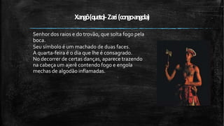 Xangô(queto
)-Zazi(congo-angola)
Senhor dos raios e do trovão, que solta fogo pela
boca.
Seu símbolo é um machado de duas faces.
A quarta-feira é o dia que lhe é consagrado.
No decorrer de certas danças, aparece trazendo
na cabeça um ajerê contendo fogo e engola
mechas de algodão inflamadas.
 