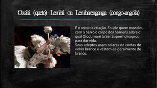 Oxalá (queto) Lembá ou Lembarenganga (congo-angola)
É o orixá da criação. Foi ele quem modelou
com o barro o corpo dos homens sobre o
qual Olodumarê (o Ser Supremo) soprou
para dar vida.
Seus adeptos usam colares de contas de
vidrio branco e vestem-se geralmente de
branco.
 