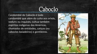 Candomblé de Caboclo é todo
candomblé que além do culto aos orixás,
voduns ou inquices, cultua também
espíritos indígenas das Américas,
chamados de entidades, catiços (ou
caboclos boiadeiros) e gentileiros.
Caboclo
 