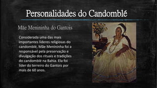 Personalidades do Candomblé
Mãe Menininha do Gantois
Considerada uma das mais
importantes líderes religiosas do
candomblé, Mãe Menininha foi a
responsável pela preservação e
divulgação dos rituais e tradições
do candomblé na Bahia. Ela foi
líder do terreiro do Gantois por
mais de 60 anos.
 